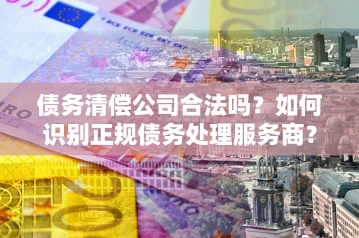 武汉债务清偿公司合法吗？如何识别正规债务处理服务商？
