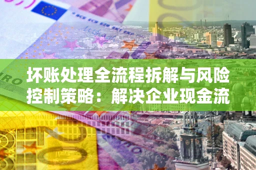 武汉坏账处理全流程拆解与风险控制策略：解决企业现金流顽疾的实战指南