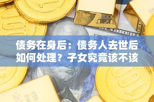 武汉债务在身后：债务人去世后如何处理？子女究竟该不该还钱？