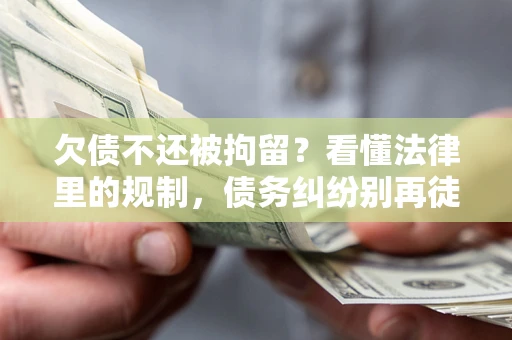 武汉欠债不还被拘留？看懂法律里的规制，债务纠纷别再徒劳奔波