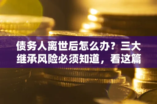 武汉债务人离世后怎么办？三大继承风险必须知道，看这篇就够了