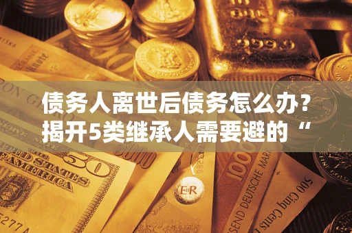 武汉债务人离世后债务怎么办？揭开5类继承人需要避的“坑”