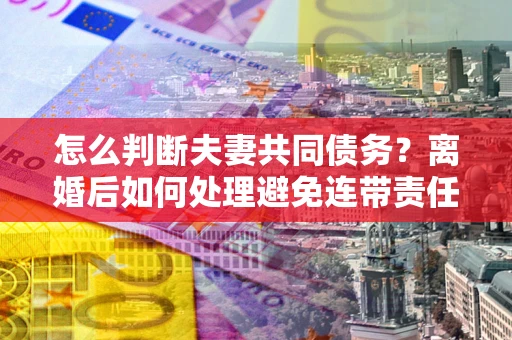 武汉怎么判断夫妻共同债务？离婚后如何处理避免连带责任？